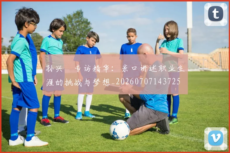 孙兴慜专访精华：亲口讲述职业生涯的挑战与梦想_20260707143725