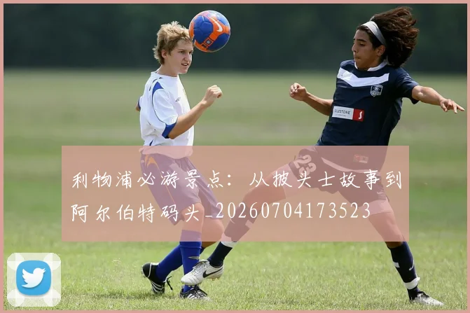 利物浦必游景点：从披头士故事到阿尔伯特码头_20260704173523