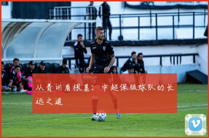 从青训看根基：中超保级球队的长远之道