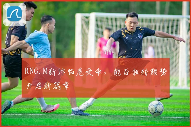 RNG.M新帅临危受命，能否扭转颓势开启新篇章