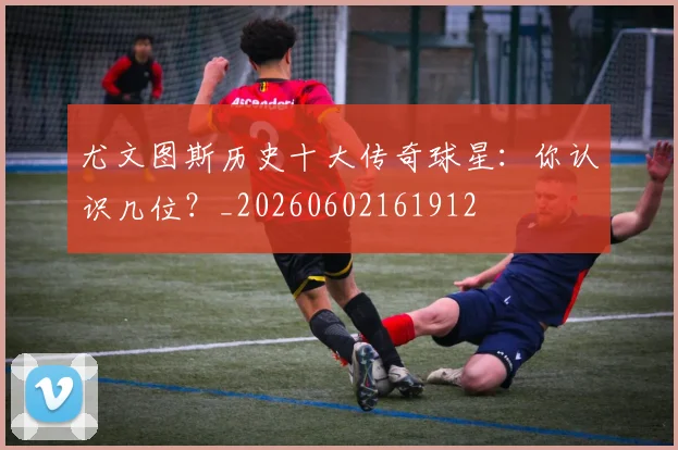 尤文图斯历史十大传奇球星：你认识几位？_20260602161912