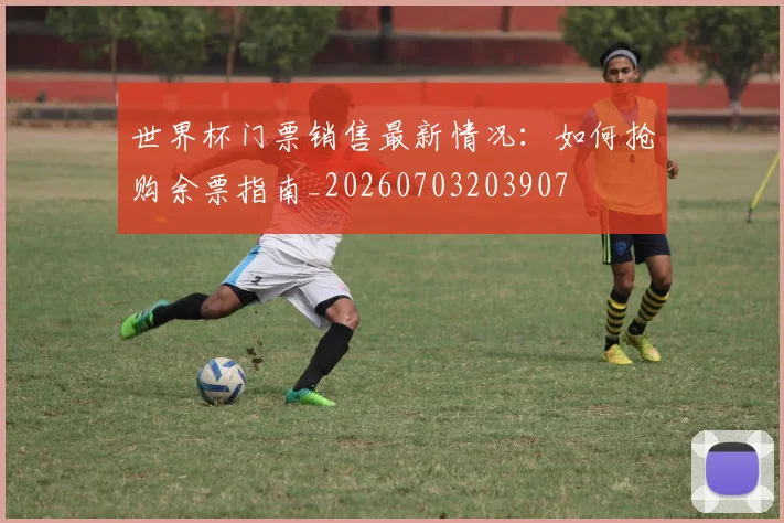 世界杯门票销售最新情况：如何抢购余票指南_20260703203907