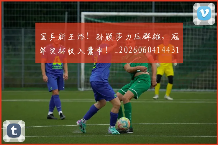国乒新王炸！孙颖莎力压群雄，冠军奖杯收入囊中！_20260604144314_20260707013325
