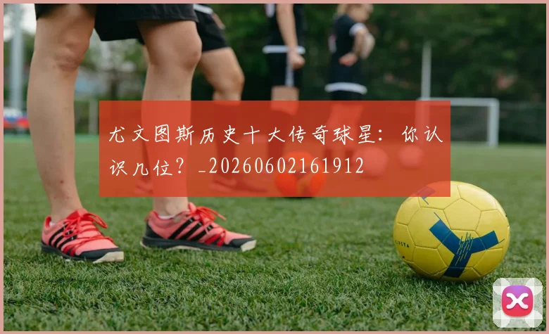 尤文图斯历史十大传奇球星：你认识几位？_20260602161912