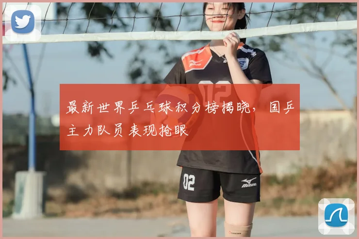 最新世界乒乓球积分榜揭晓，国乒主力队员表现抢眼