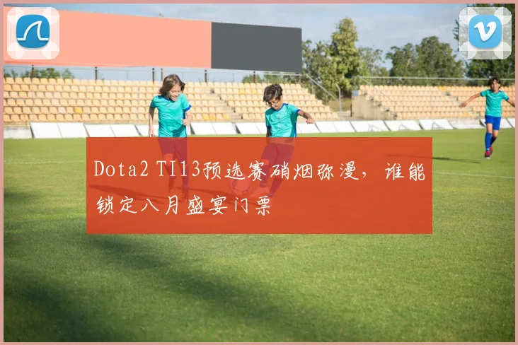 Dota2 TI13预选赛硝烟弥漫，谁能锁定八月盛宴门票