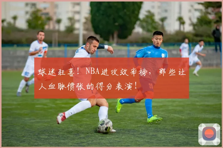 球迷狂喜！NBA进攻效率榜，那些让人血脉偾张的得分表演！
