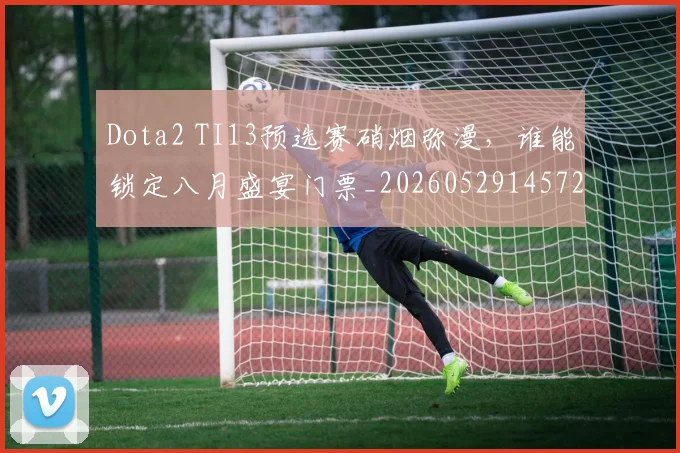 Dota2 TI13预选赛硝烟弥漫，谁能锁定八月盛宴门票_20260529145722_20260702042927