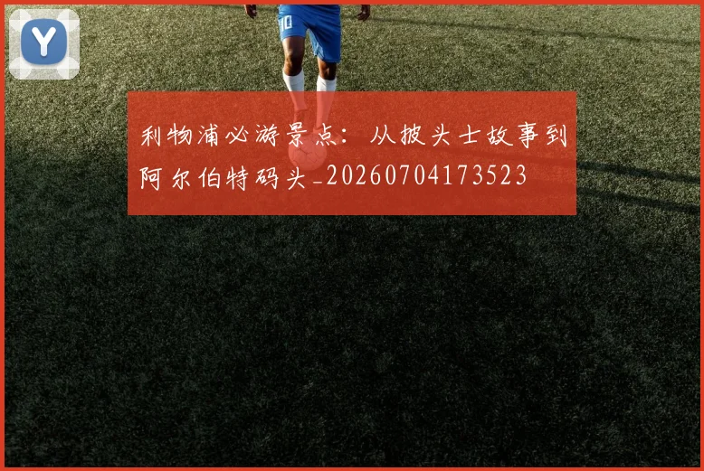 利物浦必游景点：从披头士故事到阿尔伯特码头_20260704173523
