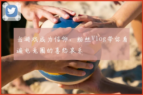 当游戏成为信仰，粉丝Vlog带你看遍电竞圈的喜怒哀乐