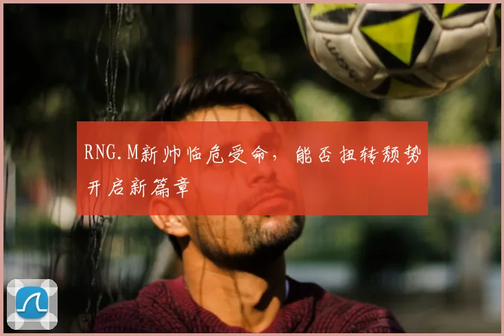 RNG.M新帅临危受命，能否扭转颓势开启新篇章